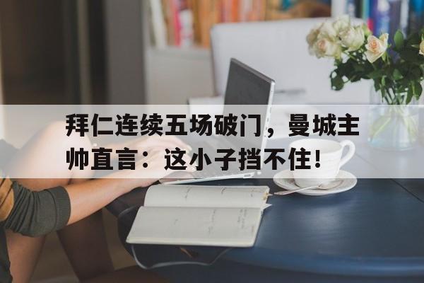 半岛体育官网-拜仁连续五场破门，曼城主帅直言：这小子挡不住！-半岛体育官网