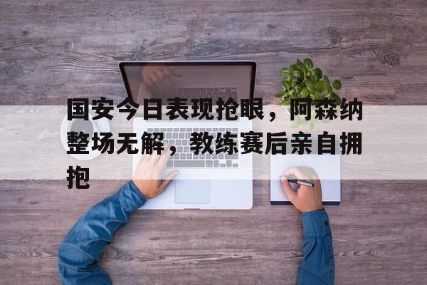 半岛体育官网-国安今日表现抢眼，阿森纳整场无解，教练赛后亲自拥抱-半岛体育官网