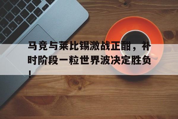半岛体育官网-马竞与莱比锡激战正酣，补时阶段一粒世界波决定胜负！马竞12莱比锡-半岛体育官网