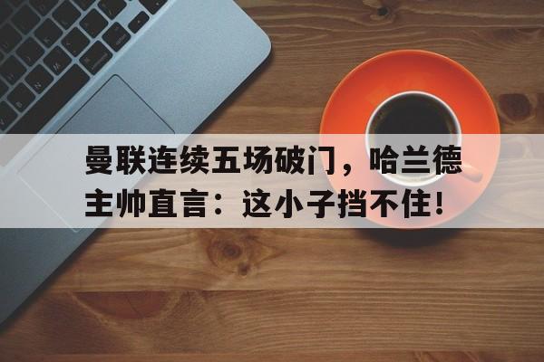 半岛体育-曼联连续五场破门，哈兰德主帅直言：这小子挡不住！哈兰德个人资料表-半岛体育
