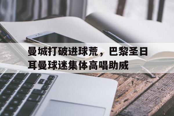 半岛体育官网-曼城打破进球荒，巴黎圣日耳曼球迷集体高唱助威-半岛体育官网